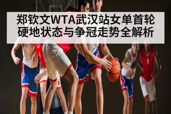 郑钦文WTA武汉站女单首轮硬地状态与争冠走势全解析